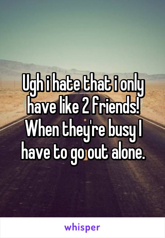 Ugh i hate that i only have like 2 friends! When they're busy I have to go out alone.