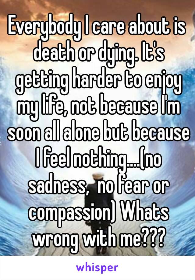 Everybody I care about is death or dying. It's getting harder to enjoy my life, not because I'm soon all alone but because I feel nothing....(no sadness,  no fear or compassion) Whats wrong with me???