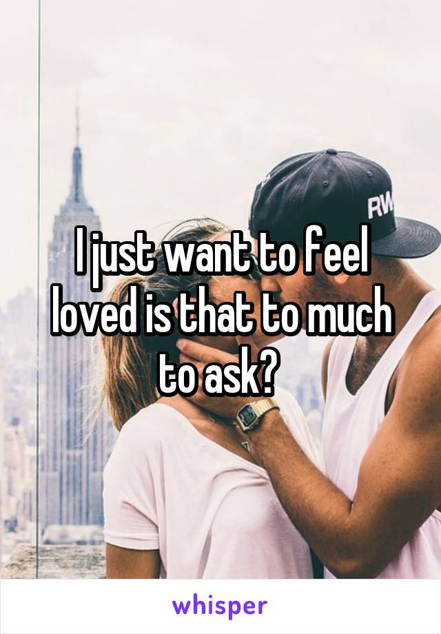 I just want to feel loved is that to much to ask? 