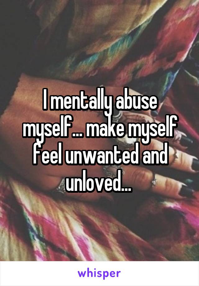 I mentally abuse myself... make myself feel unwanted and unloved... 