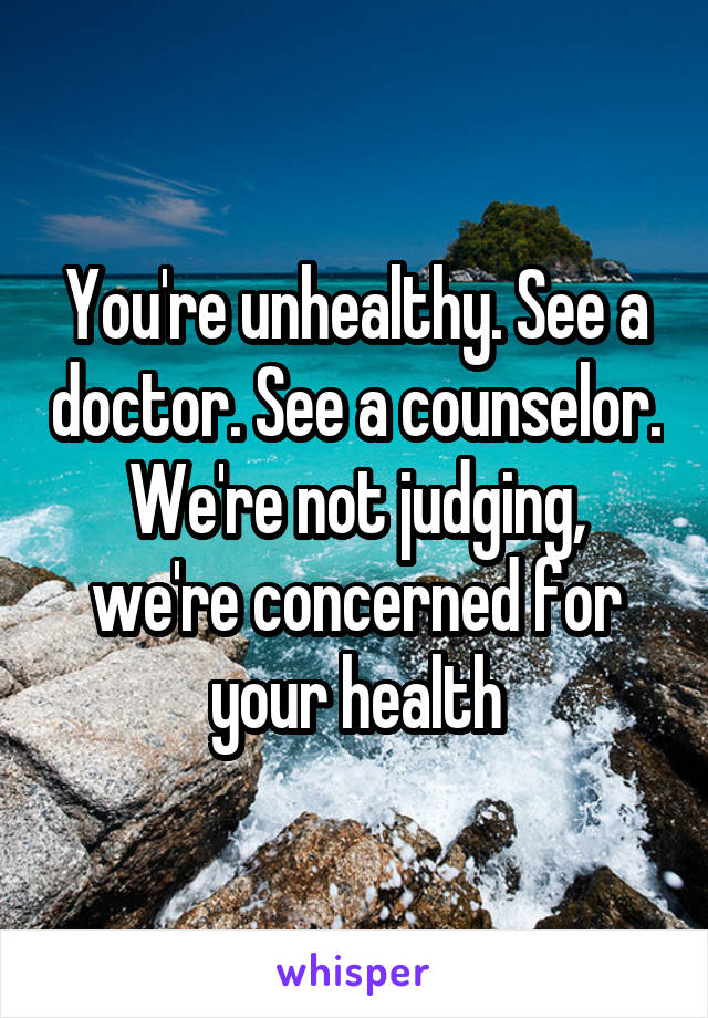 You're unhealthy. See a doctor. See a counselor. We're not judging, we're concerned for your health