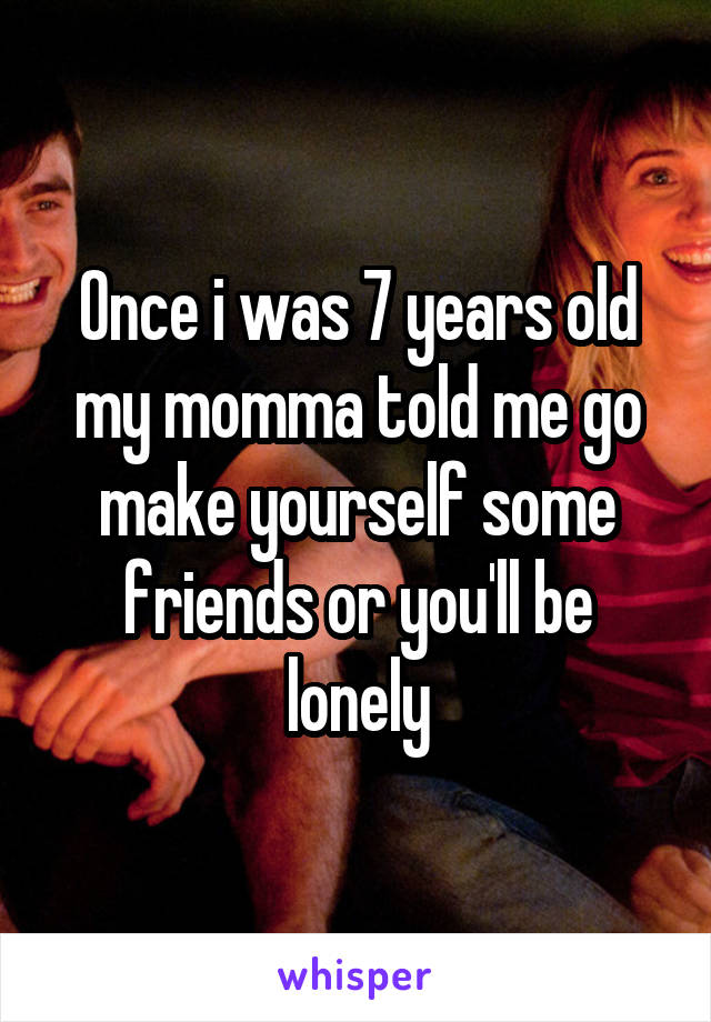 Once i was 7 years old my momma told me go make yourself some friends or you'll be lonely