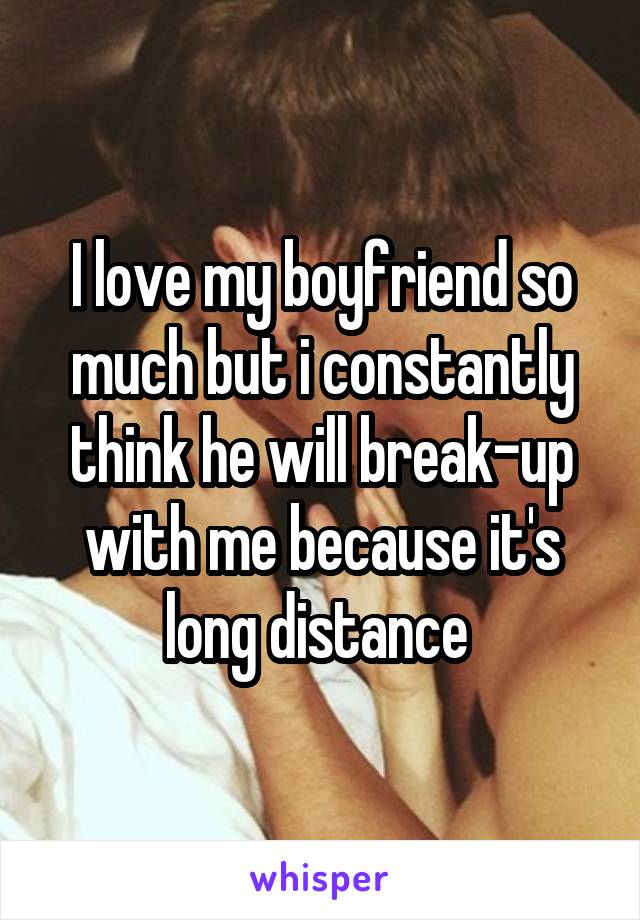 I love my boyfriend so much but i constantly think he will break-up with me because it's long distance 