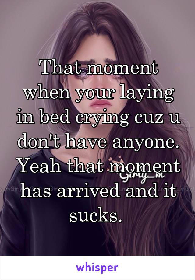 That moment when your laying in bed crying cuz u don't have anyone. Yeah that moment has arrived and it sucks. 