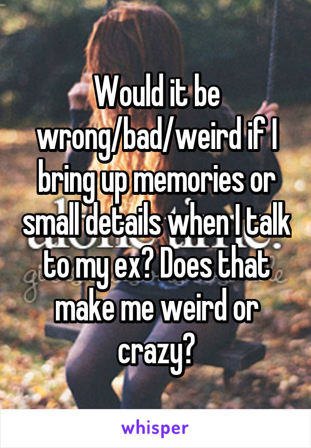 Would it be wrong/bad/weird if I bring up memories or small details when I talk to my ex? Does that make me weird or crazy?