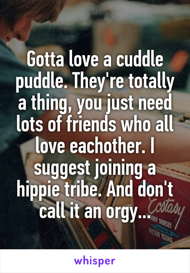 Gotta love a cuddle puddle. They're totally a thing, you just need lots of friends who all love eachother. I suggest joining a hippie tribe. And don't call it an orgy...