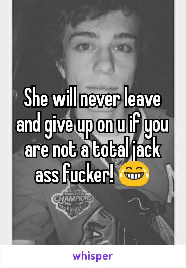 She will never leave and give up on u if you are not a total jack ass fucker! 😂