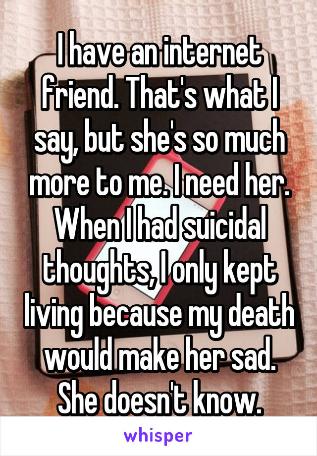 I have an internet friend. That's what I say, but she's so much more to me. I need her. When I had suicidal thoughts, I only kept living because my death would make her sad. She doesn't know.