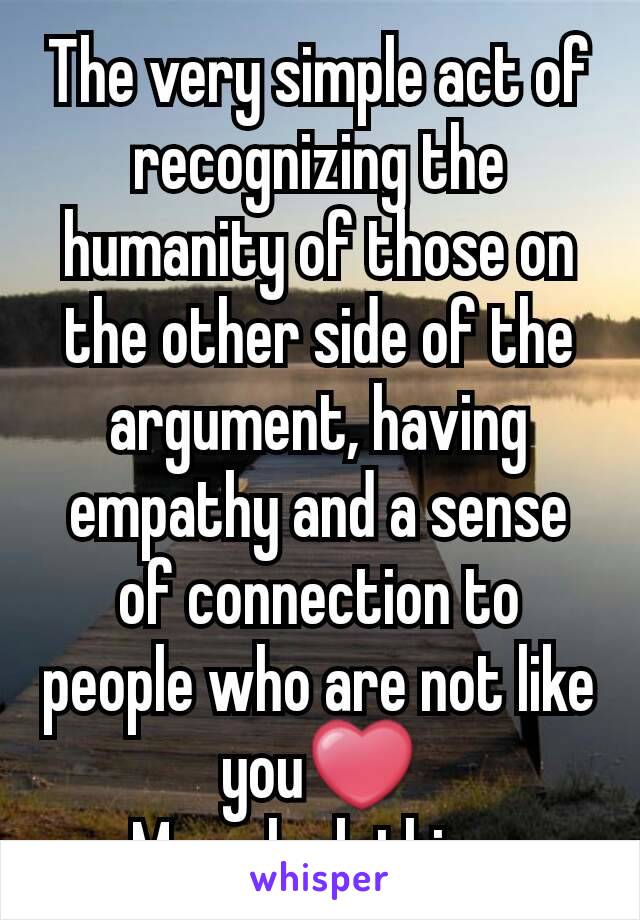 The very simple act of recognizing the humanity of those on the other side of the argument, having empathy and a sense of connection to people who are not like you❤
 Many lack this ...