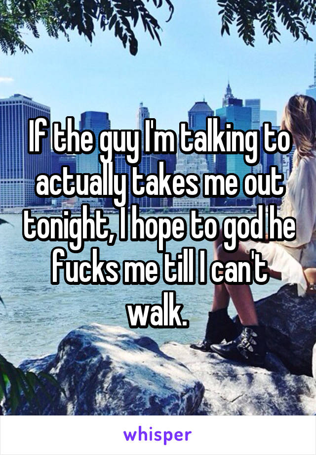 If the guy I'm talking to actually takes me out tonight, I hope to god he fucks me till I can't walk. 