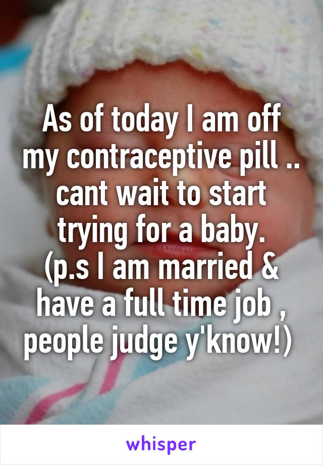 As of today I am off my contraceptive pill .. cant wait to start trying for a baby.
(p.s I am married & have a full time job , people judge y'know!) 