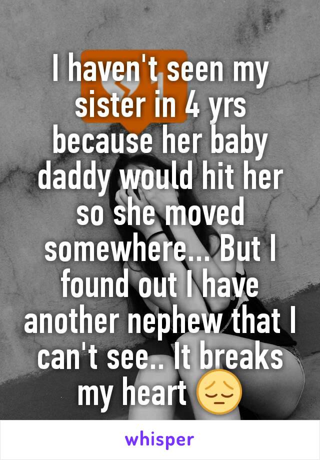 I haven't seen my sister in 4 yrs because her baby daddy would hit her so she moved somewhere... But I found out I have another nephew that I can't see.. It breaks my heart 😔