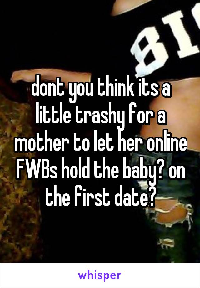 dont you think its a little trashy for a mother to let her online FWBs hold the baby? on the first date?