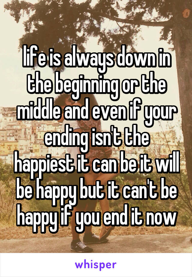 life is always down in the beginning or the middle and even if your ending isn't the happiest it can be it will be happy but it can't be happy if you end it now