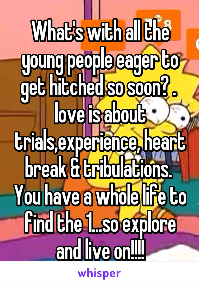 What's with all the young people eager to get hitched so soon? .  love is about trials,experience, heart break & tribulations.  You have a whole life to find the 1...so explore and live on!!!!