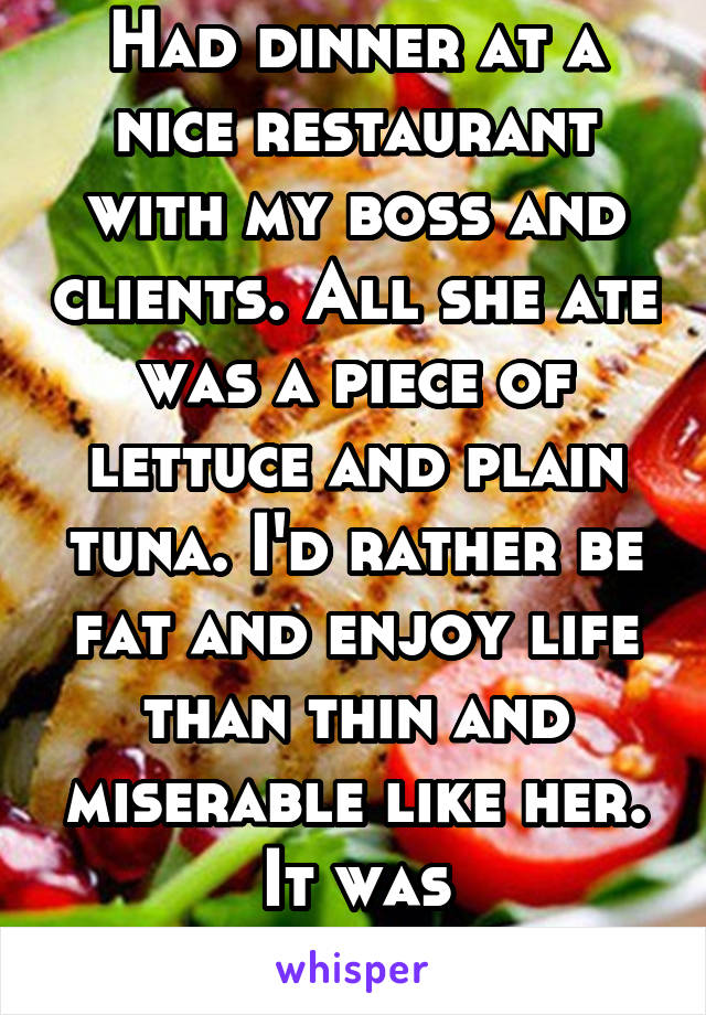 Had dinner at a nice restaurant with my boss and clients. All she ate was a piece of lettuce and plain tuna. I'd rather be fat and enjoy life than thin and miserable like her. It was embarrassing. 