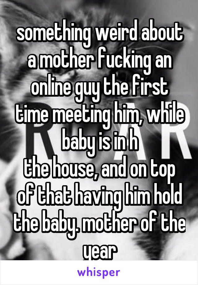 something weird about a mother fucking an online guy the first time meeting him, while baby is in h
the house, and on top of that having him hold the baby. mother of the year