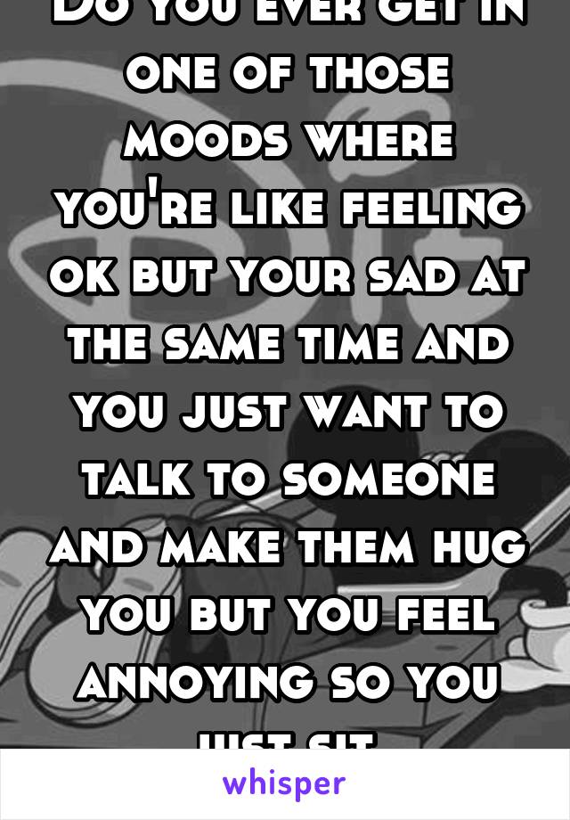 Do you ever get in one of those moods where you're like feeling ok but your sad at the same time and you just want to talk to someone and make them hug you but you feel annoying so you just sit 
Alone