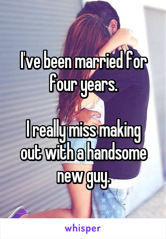 I've been married for four years.

I really miss making out with a handsome new guy.