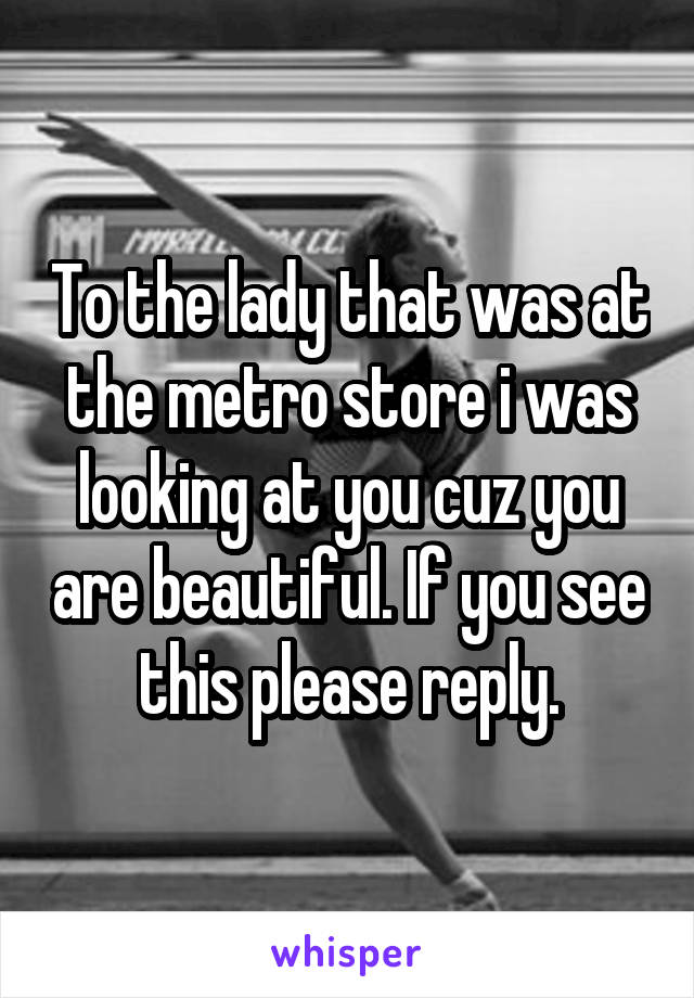 To the lady that was at the metro store i was looking at you cuz you are beautiful. If you see this please reply.