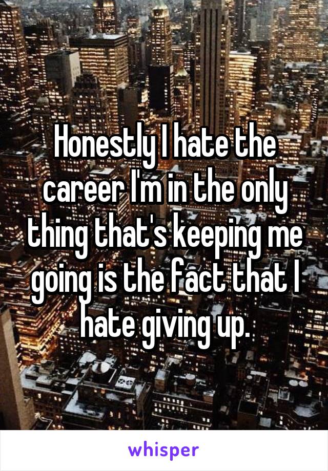 Honestly I hate the career I'm in the only thing that's keeping me going is the fact that I hate giving up.