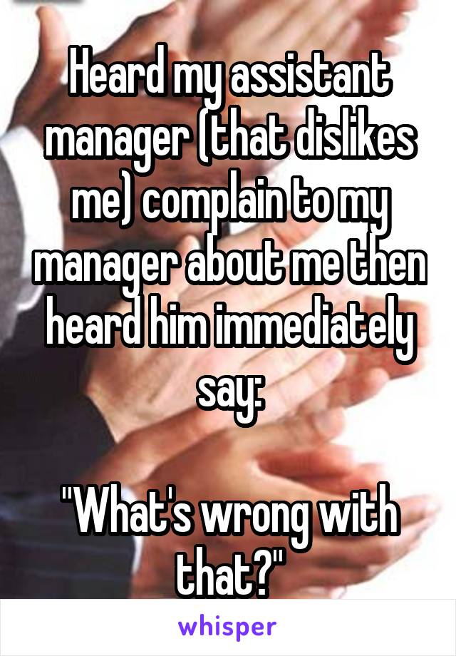 Heard my assistant manager (that dislikes me) complain to my manager about me then heard him immediately say:

"What's wrong with that?"