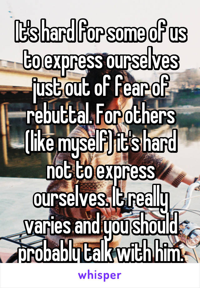 It's hard for some of us to express ourselves just out of fear of rebuttal. For others (like myself) it's hard not to express ourselves. It really varies and you should probably talk with him.