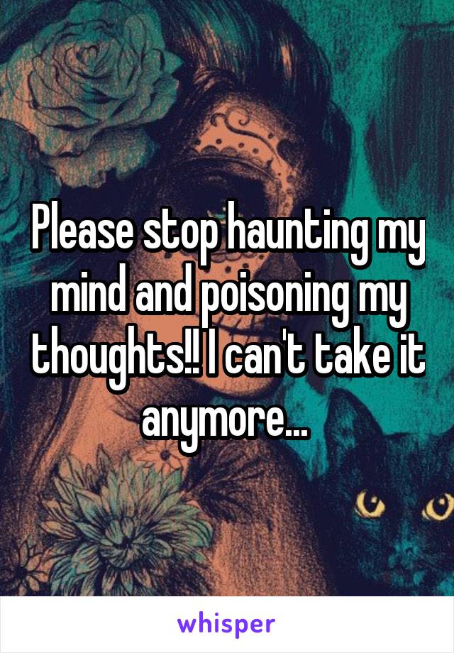 Please stop haunting my mind and poisoning my thoughts!! I can't take it anymore... 