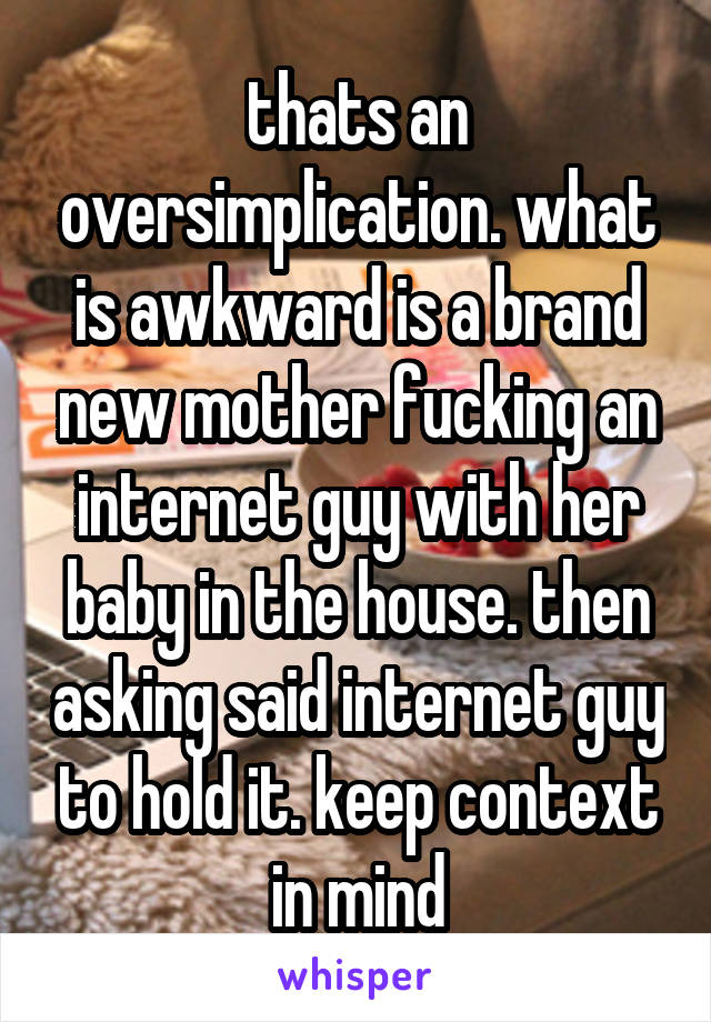 thats an oversimplication. what is awkward is a brand new mother fucking an internet guy with her baby in the house. then asking said internet guy to hold it. keep context in mind