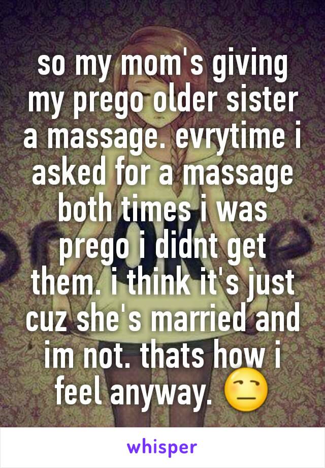 so my mom's giving my prego older sister a massage. evrytime i asked for a massage both times i was prego i didnt get them. i think it's just cuz she's married and im not. thats how i feel anyway. 😒