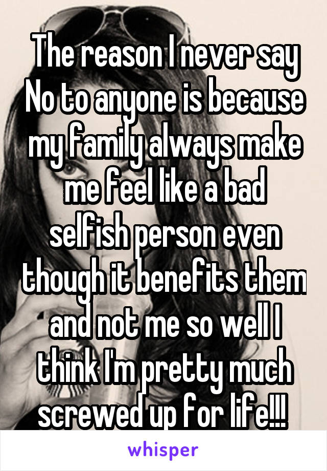 The reason I never say No to anyone is because my family always make me feel like a bad selfish person even though it benefits them and not me so well I think I'm pretty much screwed up for life!!! 