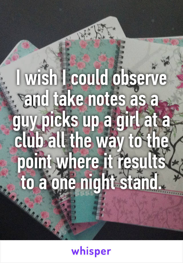 I wish I could observe and take notes as a guy picks up a girl at a club all the way to the point where it results to a one night stand.