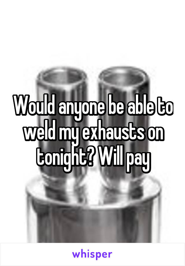 Would anyone be able to weld my exhausts on tonight? Will pay