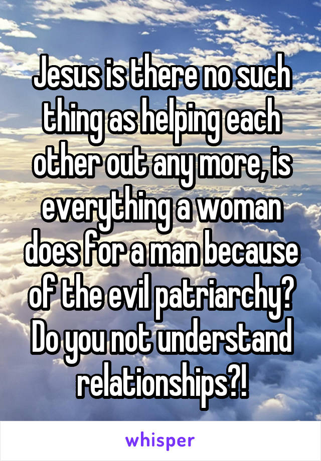 Jesus is there no such thing as helping each other out any more, is everything a woman does for a man because of the evil patriarchy? Do you not understand relationships?!