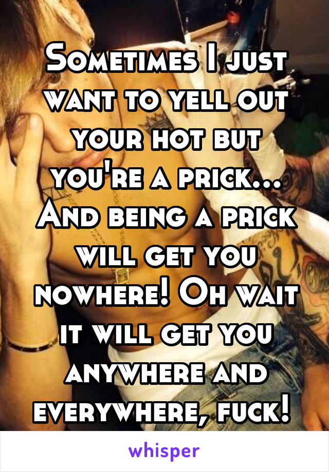 Sometimes I just want to yell out your hot but you're a prick… And being a prick will get you nowhere! Oh wait it will get you anywhere and everywhere, fuck! 