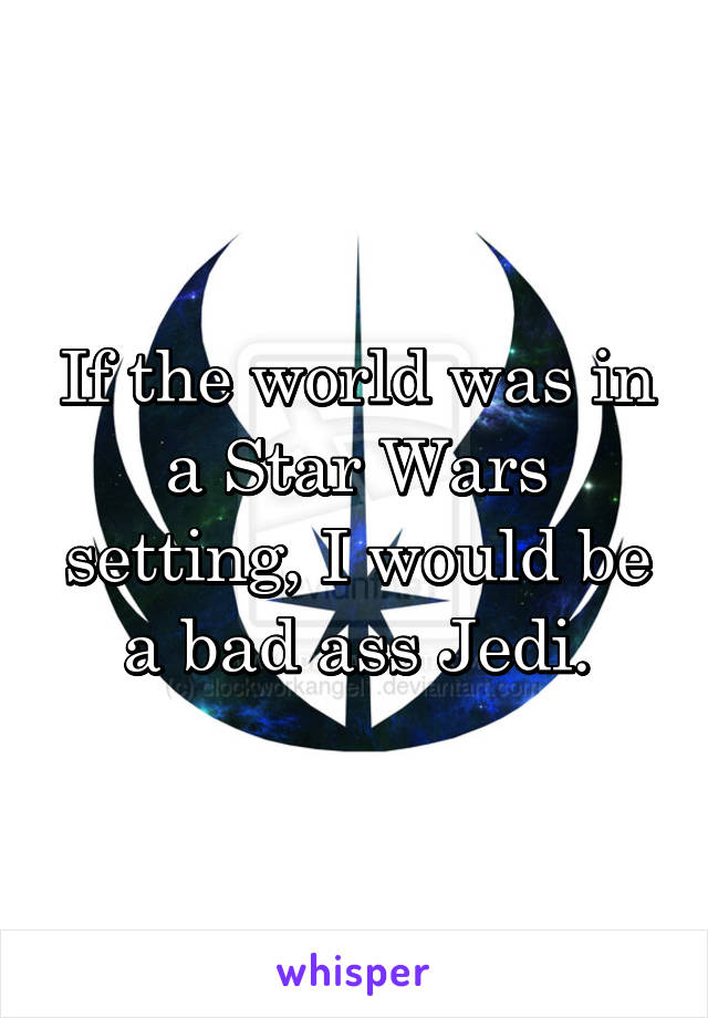 If the world was in a Star Wars setting, I would be a bad ass Jedi.