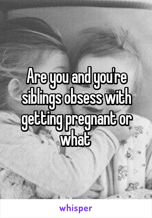 Are you and you're siblings obsess with getting pregnant or what 