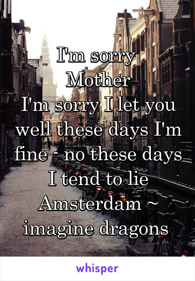 I'm sorry 
Mother
I'm sorry I let you well these days I'm fine - no these days I tend to lie
Amsterdam ~ imagine dragons 