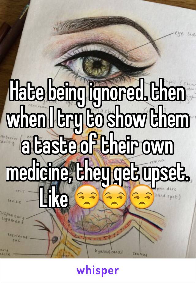 Hate being ignored. then when I try to show them a taste of their own medicine, they get upset. Like 😒😒😒