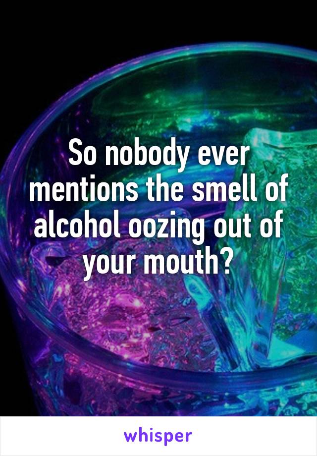 So nobody ever mentions the smell of alcohol oozing out of your mouth?
