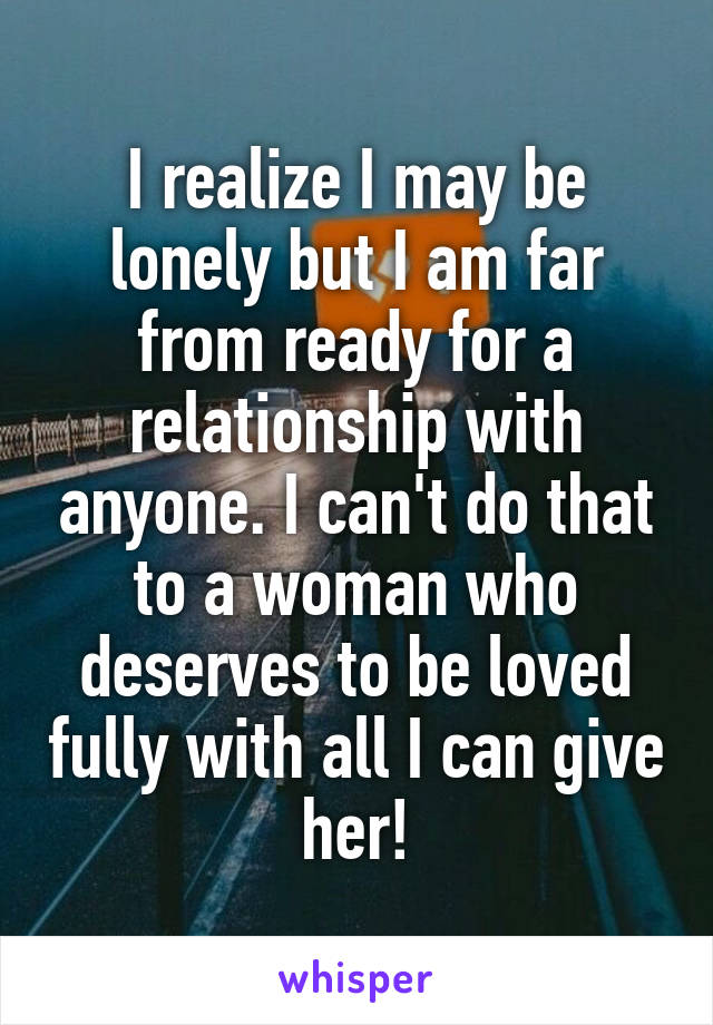 I realize I may be lonely but I am far from ready for a relationship with anyone. I can't do that to a woman who deserves to be loved fully with all I can give her!