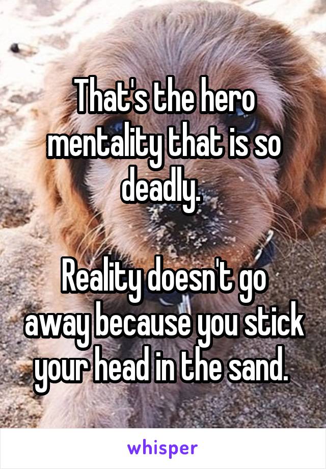 That's the hero mentality that is so deadly. 

Reality doesn't go away because you stick your head in the sand. 