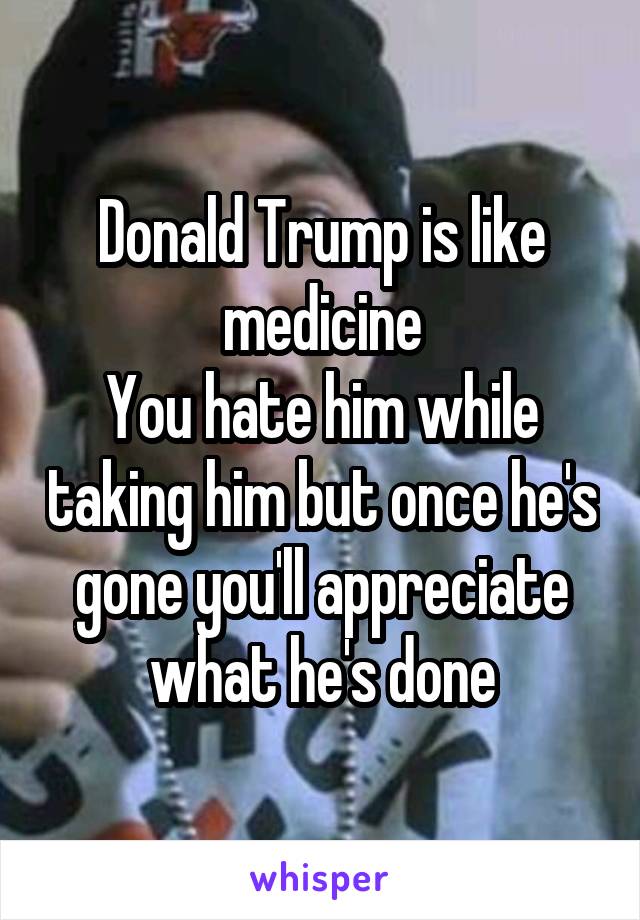 Donald Trump is like medicine
You hate him while taking him but once he's gone you'll appreciate what he's done