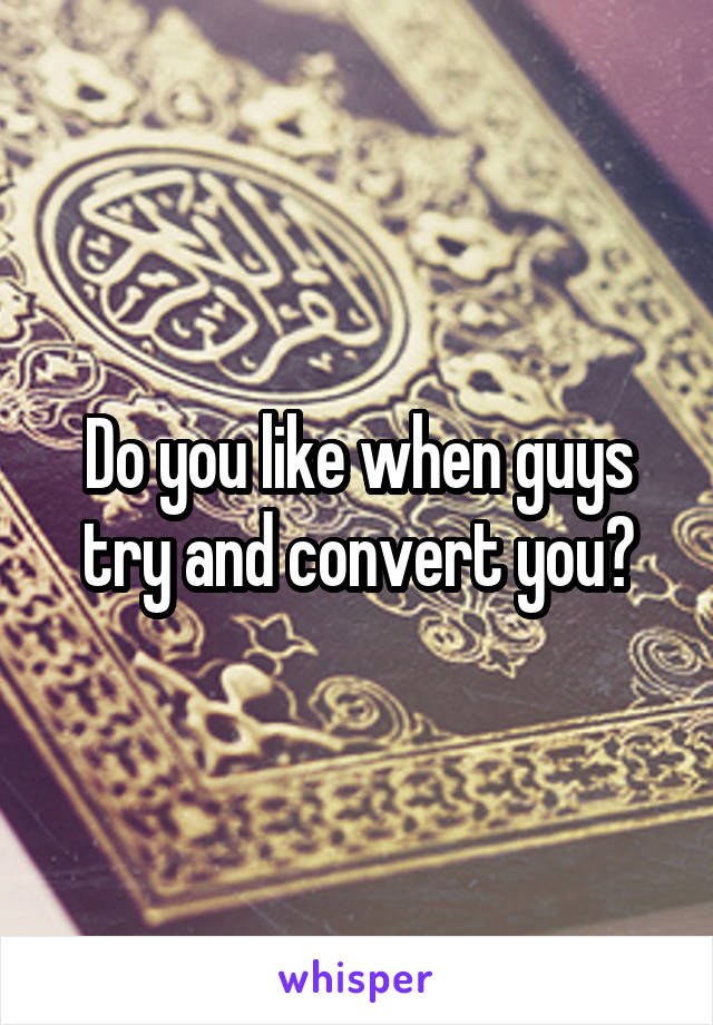 Do you like when guys try and convert you?