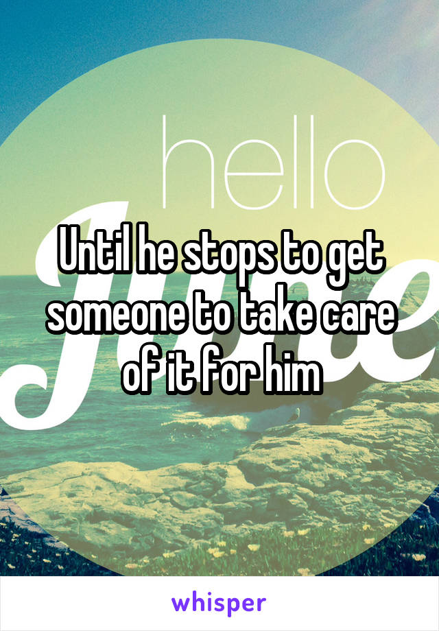 Until he stops to get someone to take care of it for him