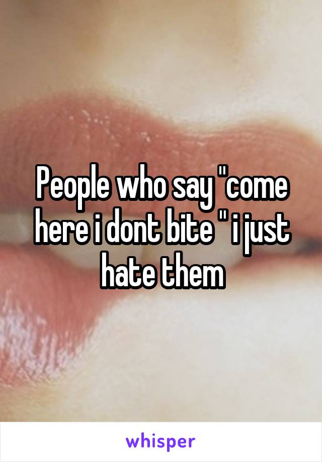 People who say "come here i dont bite " i just hate them