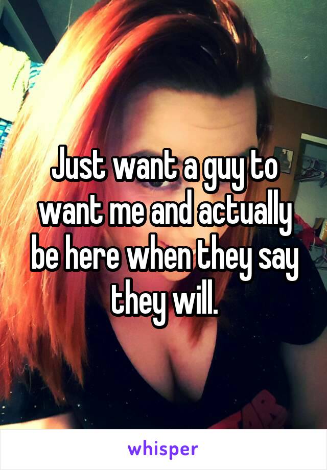 Just want a guy to want me and actually be here when they say they will.