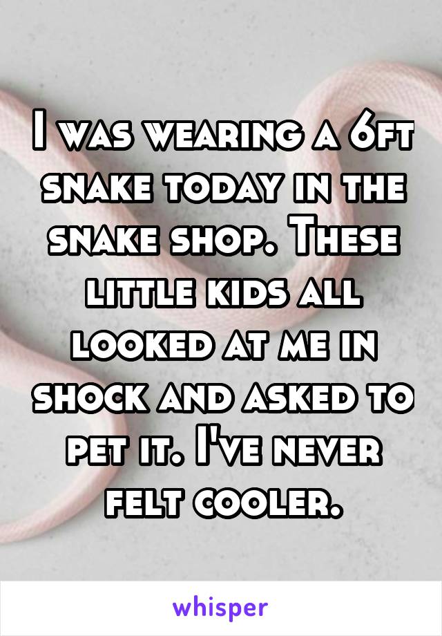 I was wearing a 6ft snake today in the snake shop. These little kids all looked at me in shock and asked to pet it. I've never felt cooler.