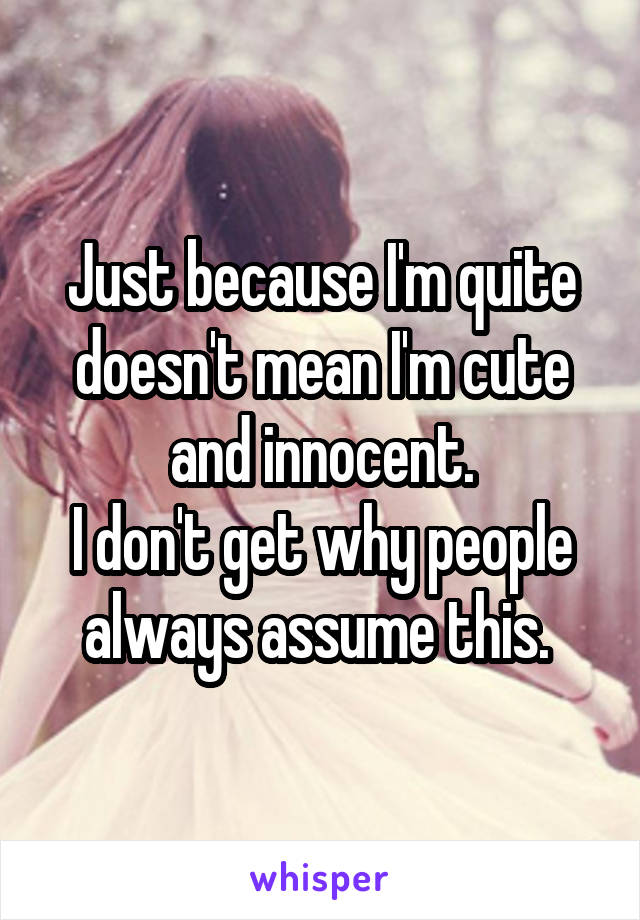 Just because I'm quite doesn't mean I'm cute and innocent.
I don't get why people always assume this. 