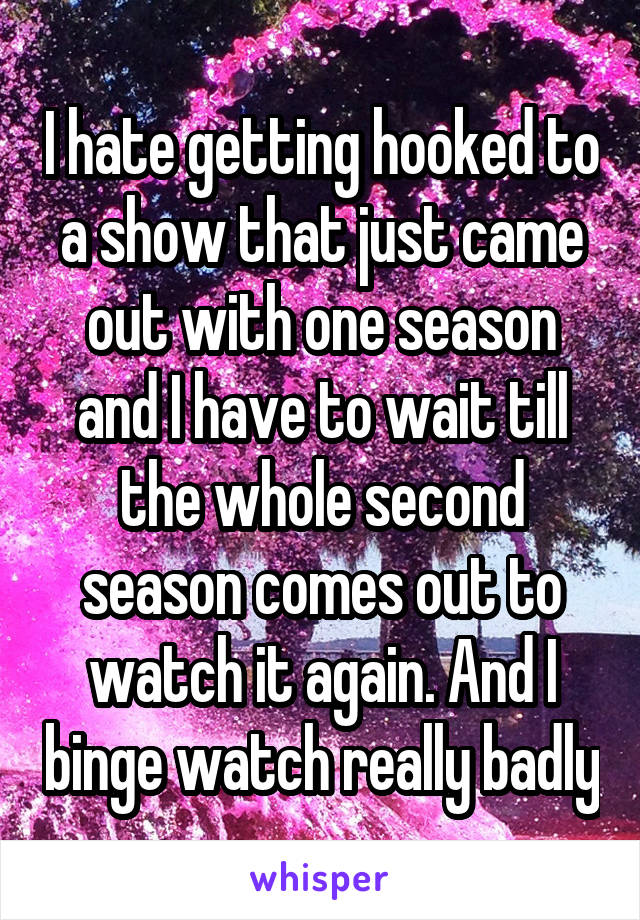 I hate getting hooked to a show that just came out with one season and I have to wait till the whole second season comes out to watch it again. And I binge watch really badly